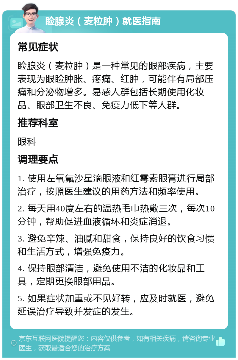 睑腺炎（麦粒肿）就医指南 常见症状 睑腺炎（麦粒肿）是一种常见的眼部疾病，主要表现为眼睑肿胀、疼痛、红肿，可能伴有局部压痛和分泌物增多。易感人群包括长期使用化妆品、眼部卫生不良、免疫力低下等人群。 推荐科室 眼科 调理要点 1. 使用左氧氟沙星滴眼液和红霉素眼膏进行局部治疗，按照医生建议的用药方法和频率使用。 2. 每天用40度左右的温热毛巾热敷三次，每次10分钟，帮助促进血液循环和炎症消退。 3. 避免辛辣、油腻和甜食，保持良好的饮食习惯和生活方式，增强免疫力。 4. 保持眼部清洁，避免使用不洁的化妆品和工具，定期更换眼部用品。 5. 如果症状加重或不见好转，应及时就医，避免延误治疗导致并发症的发生。