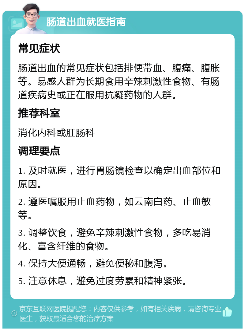 肠道出血就医指南 常见症状 肠道出血的常见症状包括排便带血、腹痛、腹胀等。易感人群为长期食用辛辣刺激性食物、有肠道疾病史或正在服用抗凝药物的人群。 推荐科室 消化内科或肛肠科 调理要点 1. 及时就医，进行胃肠镜检查以确定出血部位和原因。 2. 遵医嘱服用止血药物，如云南白药、止血敏等。 3. 调整饮食，避免辛辣刺激性食物，多吃易消化、富含纤维的食物。 4. 保持大便通畅，避免便秘和腹泻。 5. 注意休息，避免过度劳累和精神紧张。