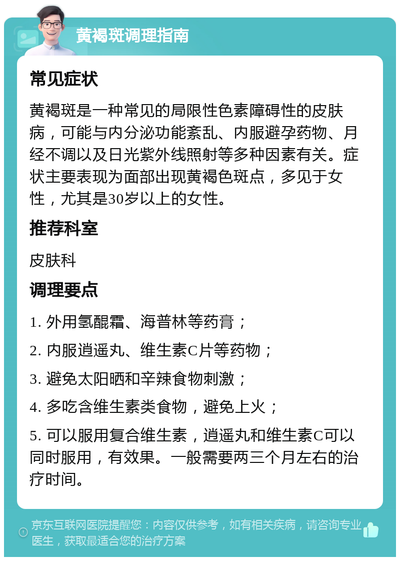 黄褐斑调理指南 常见症状 黄褐斑是一种常见的局限性色素障碍性的皮肤病，可能与内分泌功能紊乱、内服避孕药物、月经不调以及日光紫外线照射等多种因素有关。症状主要表现为面部出现黄褐色斑点，多见于女性，尤其是30岁以上的女性。 推荐科室 皮肤科 调理要点 1. 外用氢醌霜、海普林等药膏； 2. 内服逍遥丸、维生素C片等药物； 3. 避免太阳晒和辛辣食物刺激； 4. 多吃含维生素类食物，避免上火； 5. 可以服用复合维生素，逍遥丸和维生素C可以同时服用，有效果。一般需要两三个月左右的治疗时间。