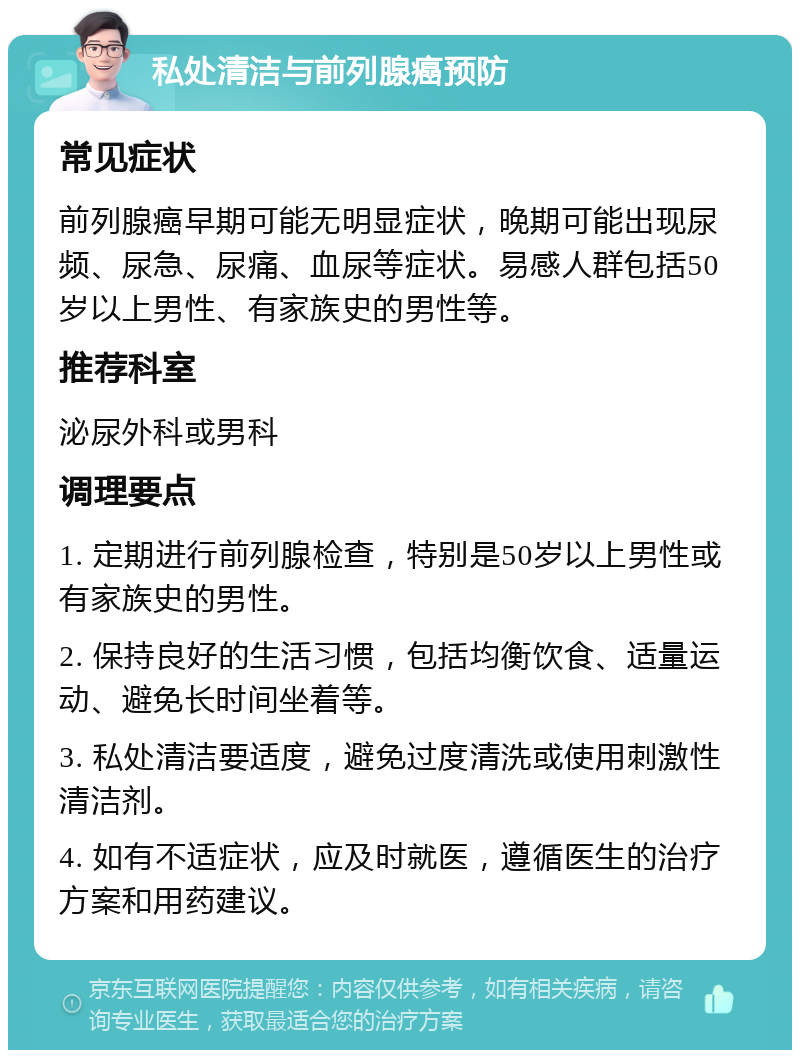 私处清洁与前列腺癌预防 常见症状 前列腺癌早期可能无明显症状，晚期可能出现尿频、尿急、尿痛、血尿等症状。易感人群包括50岁以上男性、有家族史的男性等。 推荐科室 泌尿外科或男科 调理要点 1. 定期进行前列腺检查，特别是50岁以上男性或有家族史的男性。 2. 保持良好的生活习惯，包括均衡饮食、适量运动、避免长时间坐着等。 3. 私处清洁要适度，避免过度清洗或使用刺激性清洁剂。 4. 如有不适症状，应及时就医，遵循医生的治疗方案和用药建议。