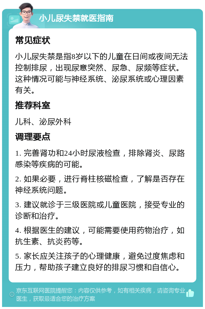 小儿尿失禁就医指南 常见症状 小儿尿失禁是指8岁以下的儿童在日间或夜间无法控制排尿，出现尿意突然、尿急、尿频等症状。这种情况可能与神经系统、泌尿系统或心理因素有关。 推荐科室 儿科、泌尿外科 调理要点 1. 完善肾功和24小时尿液检查，排除肾炎、尿路感染等疾病的可能。 2. 如果必要，进行脊柱核磁检查，了解是否存在神经系统问题。 3. 建议就诊于三级医院或儿童医院，接受专业的诊断和治疗。 4. 根据医生的建议，可能需要使用药物治疗，如抗生素、抗炎药等。 5. 家长应关注孩子的心理健康，避免过度焦虑和压力，帮助孩子建立良好的排尿习惯和自信心。