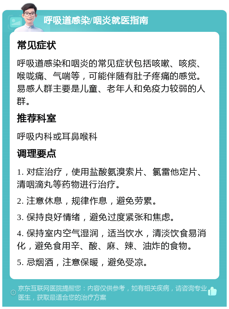 呼吸道感染/咽炎就医指南 常见症状 呼吸道感染和咽炎的常见症状包括咳嗽、咳痰、喉咙痛、气喘等，可能伴随有肚子疼痛的感觉。易感人群主要是儿童、老年人和免疫力较弱的人群。 推荐科室 呼吸内科或耳鼻喉科 调理要点 1. 对症治疗，使用盐酸氨溴索片、氯雷他定片、清咽滴丸等药物进行治疗。 2. 注意休息，规律作息，避免劳累。 3. 保持良好情绪，避免过度紧张和焦虑。 4. 保持室内空气湿润，适当饮水，清淡饮食易消化，避免食用辛、酸、麻、辣、油炸的食物。 5. 忌烟酒，注意保暖，避免受凉。