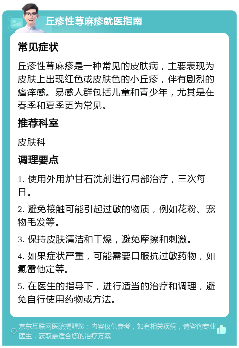 丘疹性荨麻疹就医指南 常见症状 丘疹性荨麻疹是一种常见的皮肤病，主要表现为皮肤上出现红色或皮肤色的小丘疹，伴有剧烈的瘙痒感。易感人群包括儿童和青少年，尤其是在春季和夏季更为常见。 推荐科室 皮肤科 调理要点 1. 使用外用炉甘石洗剂进行局部治疗，三次每日。 2. 避免接触可能引起过敏的物质，例如花粉、宠物毛发等。 3. 保持皮肤清洁和干燥，避免摩擦和刺激。 4. 如果症状严重，可能需要口服抗过敏药物，如氯雷他定等。 5. 在医生的指导下，进行适当的治疗和调理，避免自行使用药物或方法。