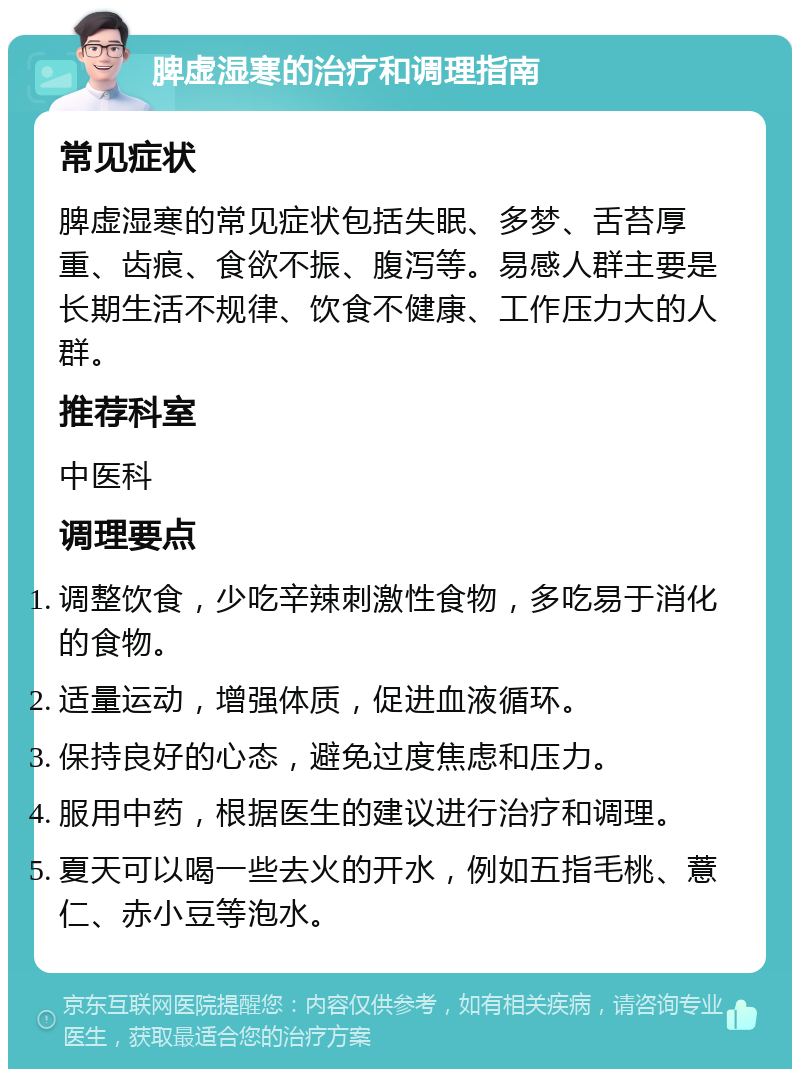 脾虚湿寒的治疗和调理指南 常见症状 脾虚湿寒的常见症状包括失眠、多梦、舌苔厚重、齿痕、食欲不振、腹泻等。易感人群主要是长期生活不规律、饮食不健康、工作压力大的人群。 推荐科室 中医科 调理要点 调整饮食，少吃辛辣刺激性食物，多吃易于消化的食物。 适量运动，增强体质，促进血液循环。 保持良好的心态，避免过度焦虑和压力。 服用中药，根据医生的建议进行治疗和调理。 夏天可以喝一些去火的开水，例如五指毛桃、薏仁、赤小豆等泡水。