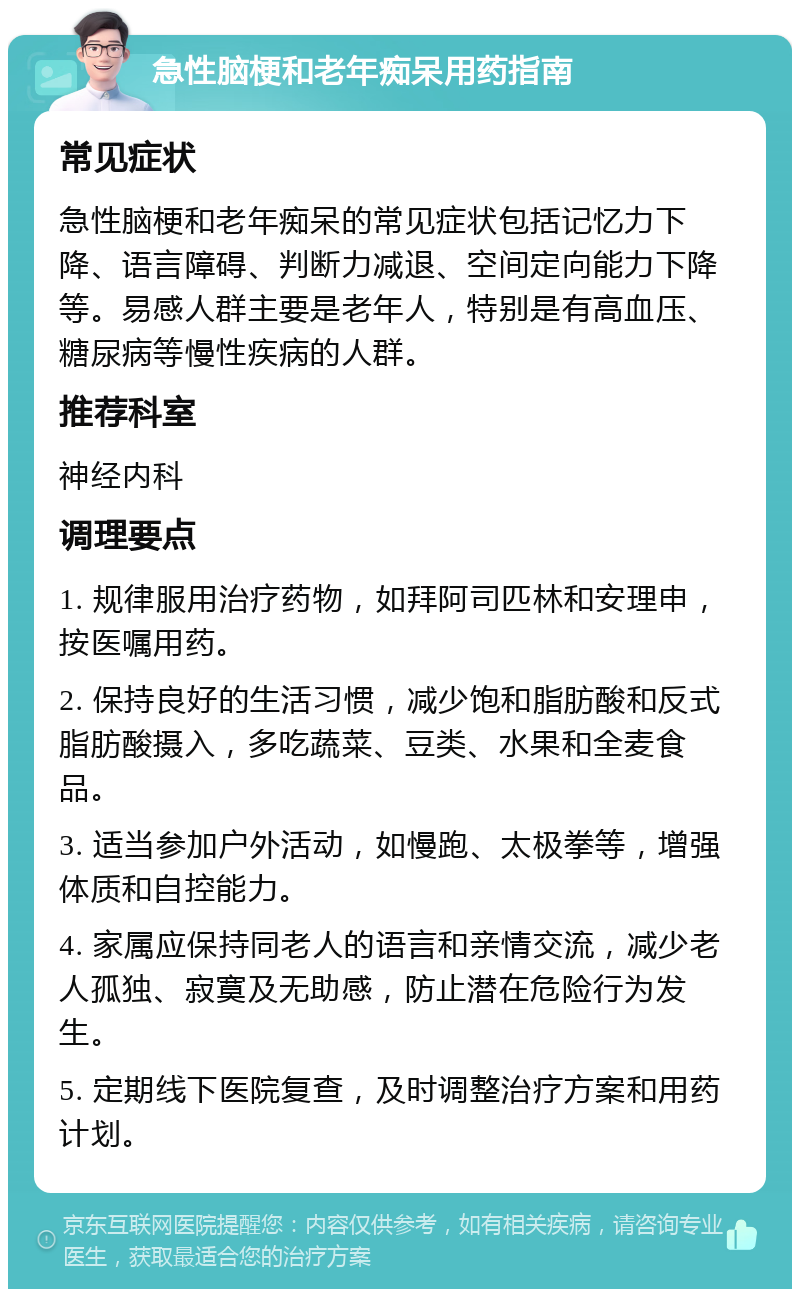 急性脑梗和老年痴呆用药指南 常见症状 急性脑梗和老年痴呆的常见症状包括记忆力下降、语言障碍、判断力减退、空间定向能力下降等。易感人群主要是老年人，特别是有高血压、糖尿病等慢性疾病的人群。 推荐科室 神经内科 调理要点 1. 规律服用治疗药物，如拜阿司匹林和安理申，按医嘱用药。 2. 保持良好的生活习惯，减少饱和脂肪酸和反式脂肪酸摄入，多吃蔬菜、豆类、水果和全麦食品。 3. 适当参加户外活动，如慢跑、太极拳等，增强体质和自控能力。 4. 家属应保持同老人的语言和亲情交流，减少老人孤独、寂寞及无助感，防止潜在危险行为发生。 5. 定期线下医院复查，及时调整治疗方案和用药计划。