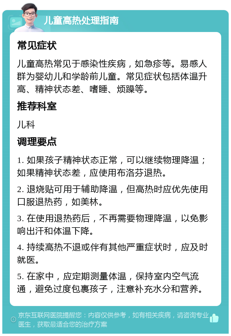 儿童高热处理指南 常见症状 儿童高热常见于感染性疾病，如急疹等。易感人群为婴幼儿和学龄前儿童。常见症状包括体温升高、精神状态差、嗜睡、烦躁等。 推荐科室 儿科 调理要点 1. 如果孩子精神状态正常，可以继续物理降温；如果精神状态差，应使用布洛芬退热。 2. 退烧贴可用于辅助降温，但高热时应优先使用口服退热药，如美林。 3. 在使用退热药后，不再需要物理降温，以免影响出汗和体温下降。 4. 持续高热不退或伴有其他严重症状时，应及时就医。 5. 在家中，应定期测量体温，保持室内空气流通，避免过度包裹孩子，注意补充水分和营养。