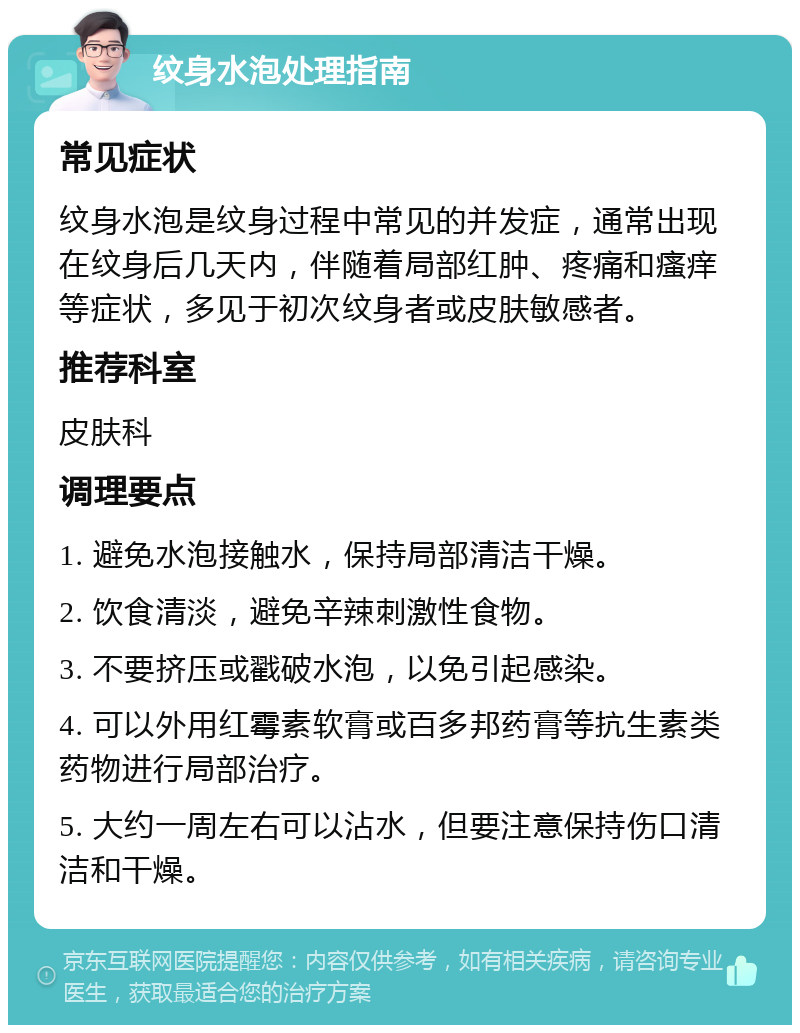 纹身水泡处理指南 常见症状 纹身水泡是纹身过程中常见的并发症，通常出现在纹身后几天内，伴随着局部红肿、疼痛和瘙痒等症状，多见于初次纹身者或皮肤敏感者。 推荐科室 皮肤科 调理要点 1. 避免水泡接触水，保持局部清洁干燥。 2. 饮食清淡，避免辛辣刺激性食物。 3. 不要挤压或戳破水泡，以免引起感染。 4. 可以外用红霉素软膏或百多邦药膏等抗生素类药物进行局部治疗。 5. 大约一周左右可以沾水，但要注意保持伤口清洁和干燥。