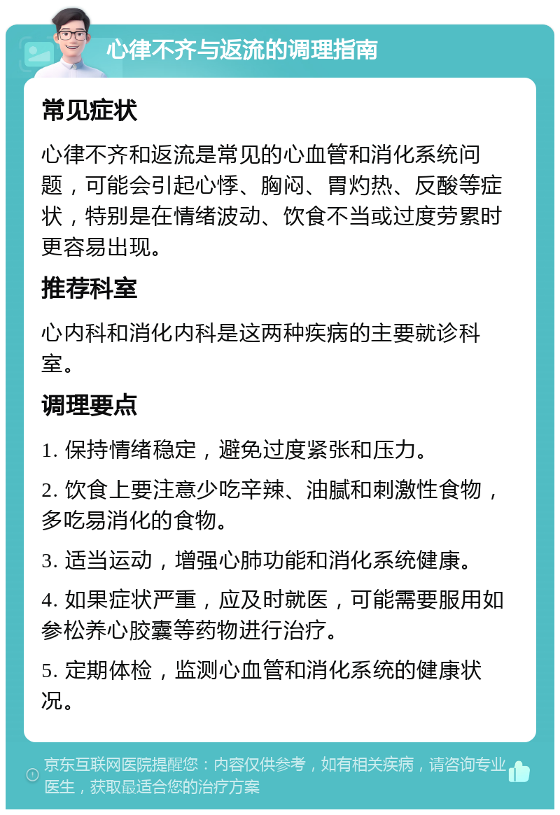 心律不齐与返流的调理指南 常见症状 心律不齐和返流是常见的心血管和消化系统问题，可能会引起心悸、胸闷、胃灼热、反酸等症状，特别是在情绪波动、饮食不当或过度劳累时更容易出现。 推荐科室 心内科和消化内科是这两种疾病的主要就诊科室。 调理要点 1. 保持情绪稳定，避免过度紧张和压力。 2. 饮食上要注意少吃辛辣、油腻和刺激性食物，多吃易消化的食物。 3. 适当运动，增强心肺功能和消化系统健康。 4. 如果症状严重，应及时就医，可能需要服用如参松养心胶囊等药物进行治疗。 5. 定期体检，监测心血管和消化系统的健康状况。