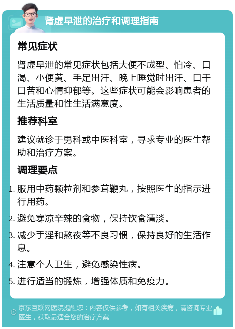 肾虚早泄的治疗和调理指南 常见症状 肾虚早泄的常见症状包括大便不成型、怕冷、口渴、小便黄、手足出汗、晚上睡觉时出汗、口干口苦和心情抑郁等。这些症状可能会影响患者的生活质量和性生活满意度。 推荐科室 建议就诊于男科或中医科室，寻求专业的医生帮助和治疗方案。 调理要点 服用中药颗粒剂和参茸鞭丸，按照医生的指示进行用药。 避免寒凉辛辣的食物，保持饮食清淡。 减少手淫和熬夜等不良习惯，保持良好的生活作息。 注意个人卫生，避免感染性病。 进行适当的锻炼，增强体质和免疫力。