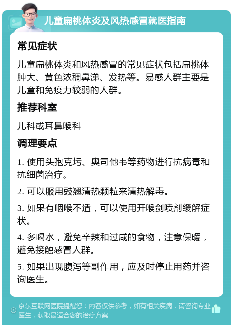 儿童扁桃体炎及风热感冒就医指南 常见症状 儿童扁桃体炎和风热感冒的常见症状包括扁桃体肿大、黄色浓稠鼻涕、发热等。易感人群主要是儿童和免疫力较弱的人群。 推荐科室 儿科或耳鼻喉科 调理要点 1. 使用头孢克圬、奥司他韦等药物进行抗病毒和抗细菌治疗。 2. 可以服用豉翘清热颗粒来清热解毒。 3. 如果有咽喉不适，可以使用开喉剑喷剂缓解症状。 4. 多喝水，避免辛辣和过咸的食物，注意保暖，避免接触感冒人群。 5. 如果出现腹泻等副作用，应及时停止用药并咨询医生。