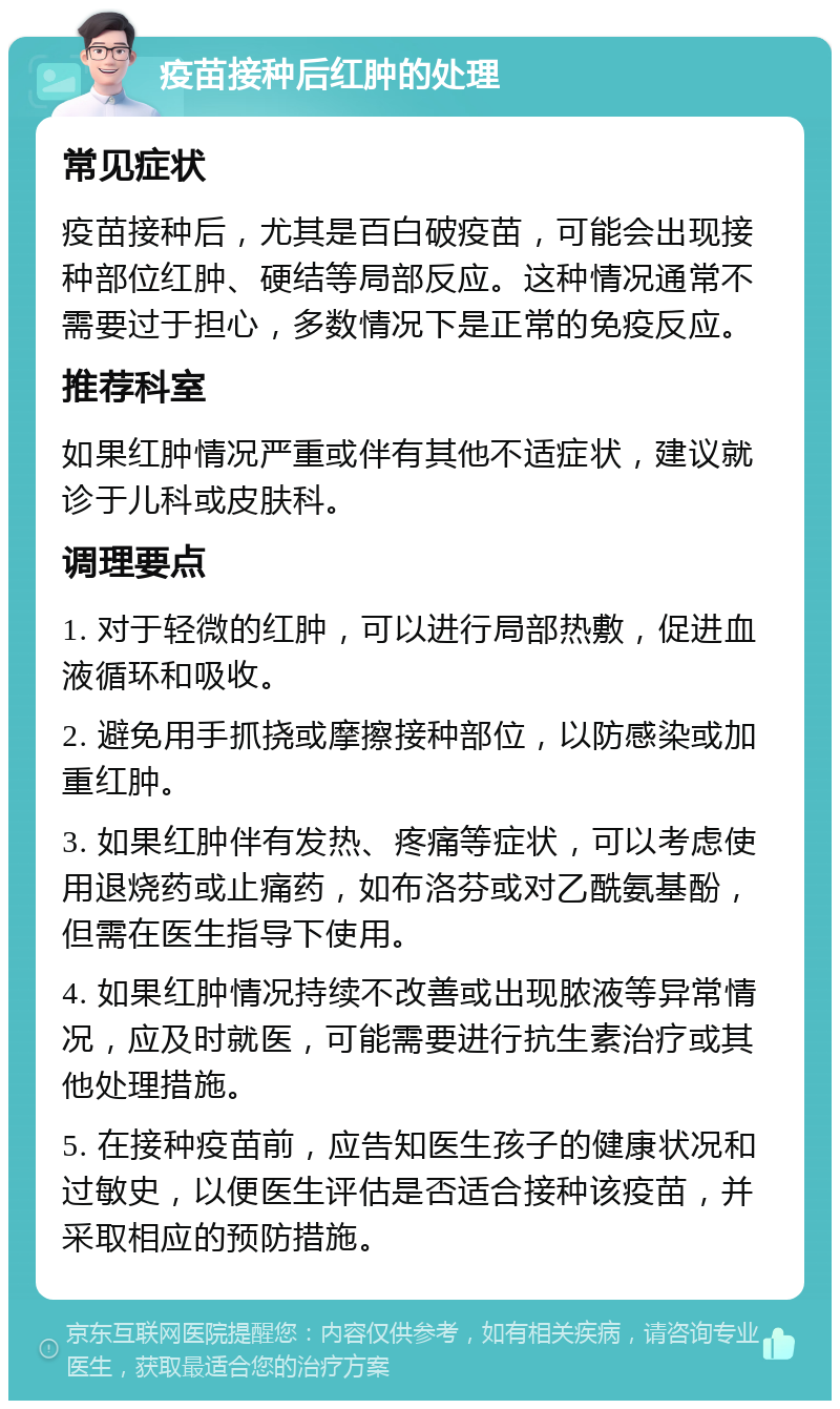 疫苗接种后红肿的处理 常见症状 疫苗接种后，尤其是百白破疫苗，可能会出现接种部位红肿、硬结等局部反应。这种情况通常不需要过于担心，多数情况下是正常的免疫反应。 推荐科室 如果红肿情况严重或伴有其他不适症状，建议就诊于儿科或皮肤科。 调理要点 1. 对于轻微的红肿，可以进行局部热敷，促进血液循环和吸收。 2. 避免用手抓挠或摩擦接种部位，以防感染或加重红肿。 3. 如果红肿伴有发热、疼痛等症状，可以考虑使用退烧药或止痛药，如布洛芬或对乙酰氨基酚，但需在医生指导下使用。 4. 如果红肿情况持续不改善或出现脓液等异常情况，应及时就医，可能需要进行抗生素治疗或其他处理措施。 5. 在接种疫苗前，应告知医生孩子的健康状况和过敏史，以便医生评估是否适合接种该疫苗，并采取相应的预防措施。