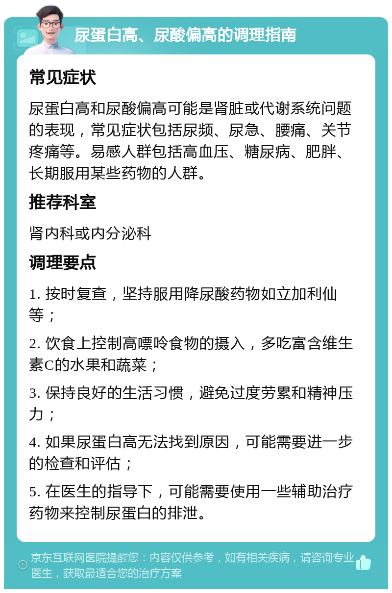 尿蛋白高、尿酸偏高的调理指南 常见症状 尿蛋白高和尿酸偏高可能是肾脏或代谢系统问题的表现，常见症状包括尿频、尿急、腰痛、关节疼痛等。易感人群包括高血压、糖尿病、肥胖、长期服用某些药物的人群。 推荐科室 肾内科或内分泌科 调理要点 1. 按时复查，坚持服用降尿酸药物如立加利仙等； 2. 饮食上控制高嘌呤食物的摄入，多吃富含维生素C的水果和蔬菜； 3. 保持良好的生活习惯，避免过度劳累和精神压力； 4. 如果尿蛋白高无法找到原因，可能需要进一步的检查和评估； 5. 在医生的指导下，可能需要使用一些辅助治疗药物来控制尿蛋白的排泄。