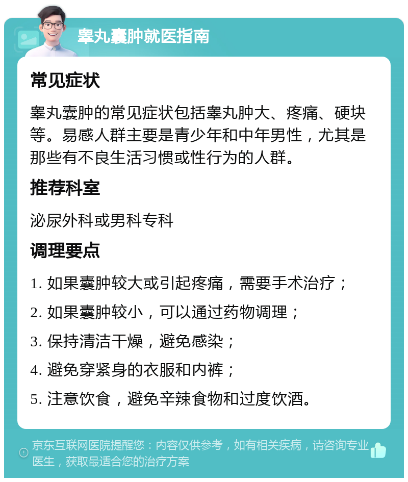 睾丸囊肿就医指南 常见症状 睾丸囊肿的常见症状包括睾丸肿大、疼痛、硬块等。易感人群主要是青少年和中年男性，尤其是那些有不良生活习惯或性行为的人群。 推荐科室 泌尿外科或男科专科 调理要点 1. 如果囊肿较大或引起疼痛，需要手术治疗； 2. 如果囊肿较小，可以通过药物调理； 3. 保持清洁干燥，避免感染； 4. 避免穿紧身的衣服和内裤； 5. 注意饮食，避免辛辣食物和过度饮酒。