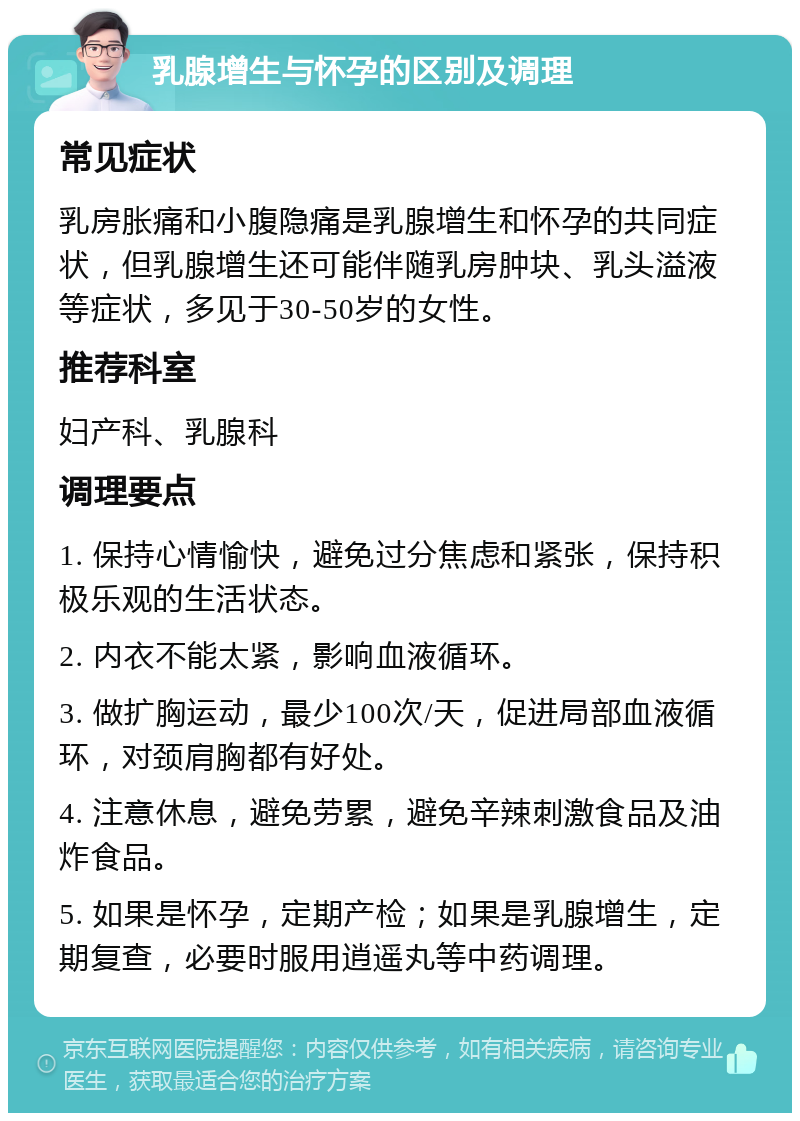 乳腺增生与怀孕的区别及调理 常见症状 乳房胀痛和小腹隐痛是乳腺增生和怀孕的共同症状，但乳腺增生还可能伴随乳房肿块、乳头溢液等症状，多见于30-50岁的女性。 推荐科室 妇产科、乳腺科 调理要点 1. 保持心情愉快，避免过分焦虑和紧张，保持积极乐观的生活状态。 2. 内衣不能太紧，影响血液循环。 3. 做扩胸运动，最少100次/天，促进局部血液循环，对颈肩胸都有好处。 4. 注意休息，避免劳累，避免辛辣刺激食品及油炸食品。 5. 如果是怀孕，定期产检；如果是乳腺增生，定期复查，必要时服用逍遥丸等中药调理。