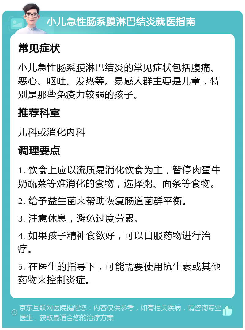 小儿急性肠系膜淋巴结炎就医指南 常见症状 小儿急性肠系膜淋巴结炎的常见症状包括腹痛、恶心、呕吐、发热等。易感人群主要是儿童，特别是那些免疫力较弱的孩子。 推荐科室 儿科或消化内科 调理要点 1. 饮食上应以流质易消化饮食为主，暂停肉蛋牛奶蔬菜等难消化的食物，选择粥、面条等食物。 2. 给予益生菌来帮助恢复肠道菌群平衡。 3. 注意休息，避免过度劳累。 4. 如果孩子精神食欲好，可以口服药物进行治疗。 5. 在医生的指导下，可能需要使用抗生素或其他药物来控制炎症。