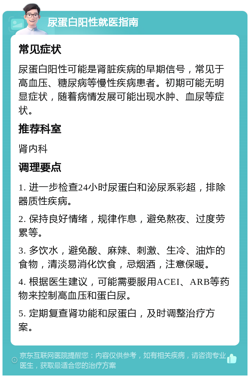 尿蛋白阳性就医指南 常见症状 尿蛋白阳性可能是肾脏疾病的早期信号，常见于高血压、糖尿病等慢性疾病患者。初期可能无明显症状，随着病情发展可能出现水肿、血尿等症状。 推荐科室 肾内科 调理要点 1. 进一步检查24小时尿蛋白和泌尿系彩超，排除器质性疾病。 2. 保持良好情绪，规律作息，避免熬夜、过度劳累等。 3. 多饮水，避免酸、麻辣、刺激、生冷、油炸的食物，清淡易消化饮食，忌烟酒，注意保暖。 4. 根据医生建议，可能需要服用ACEI、ARB等药物来控制高血压和蛋白尿。 5. 定期复查肾功能和尿蛋白，及时调整治疗方案。