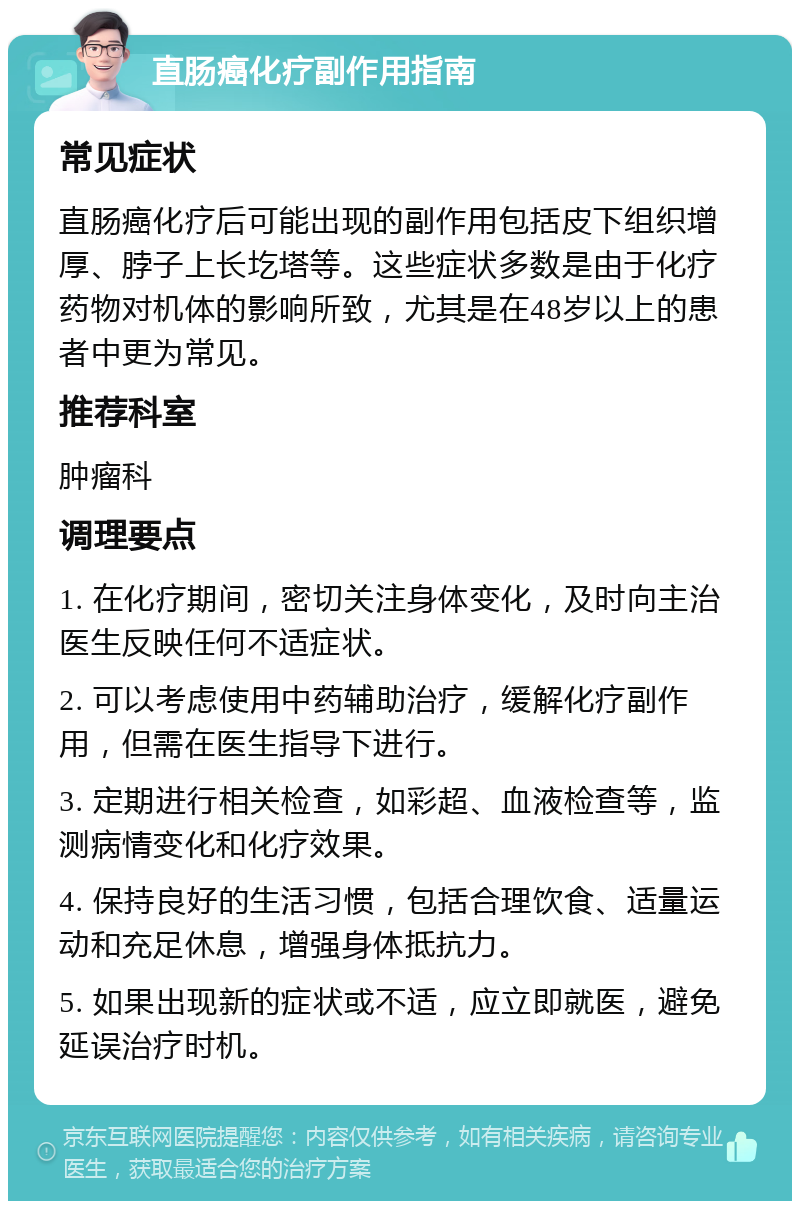 直肠癌化疗副作用指南 常见症状 直肠癌化疗后可能出现的副作用包括皮下组织增厚、脖子上长圪塔等。这些症状多数是由于化疗药物对机体的影响所致，尤其是在48岁以上的患者中更为常见。 推荐科室 肿瘤科 调理要点 1. 在化疗期间，密切关注身体变化，及时向主治医生反映任何不适症状。 2. 可以考虑使用中药辅助治疗，缓解化疗副作用，但需在医生指导下进行。 3. 定期进行相关检查，如彩超、血液检查等，监测病情变化和化疗效果。 4. 保持良好的生活习惯，包括合理饮食、适量运动和充足休息，增强身体抵抗力。 5. 如果出现新的症状或不适，应立即就医，避免延误治疗时机。