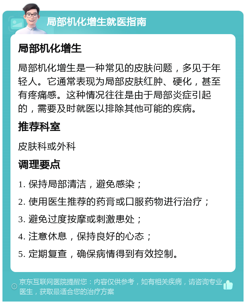 局部机化增生就医指南 局部机化增生 局部机化增生是一种常见的皮肤问题，多见于年轻人。它通常表现为局部皮肤红肿、硬化，甚至有疼痛感。这种情况往往是由于局部炎症引起的，需要及时就医以排除其他可能的疾病。 推荐科室 皮肤科或外科 调理要点 1. 保持局部清洁，避免感染； 2. 使用医生推荐的药膏或口服药物进行治疗； 3. 避免过度按摩或刺激患处； 4. 注意休息，保持良好的心态； 5. 定期复查，确保病情得到有效控制。