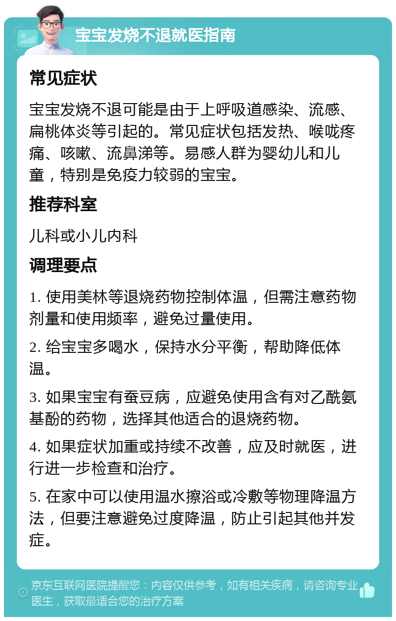 宝宝发烧不退就医指南 常见症状 宝宝发烧不退可能是由于上呼吸道感染、流感、扁桃体炎等引起的。常见症状包括发热、喉咙疼痛、咳嗽、流鼻涕等。易感人群为婴幼儿和儿童，特别是免疫力较弱的宝宝。 推荐科室 儿科或小儿内科 调理要点 1. 使用美林等退烧药物控制体温，但需注意药物剂量和使用频率，避免过量使用。 2. 给宝宝多喝水，保持水分平衡，帮助降低体温。 3. 如果宝宝有蚕豆病，应避免使用含有对乙酰氨基酚的药物，选择其他适合的退烧药物。 4. 如果症状加重或持续不改善，应及时就医，进行进一步检查和治疗。 5. 在家中可以使用温水擦浴或冷敷等物理降温方法，但要注意避免过度降温，防止引起其他并发症。