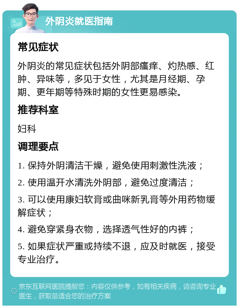 外阴炎就医指南 常见症状 外阴炎的常见症状包括外阴部瘙痒、灼热感、红肿、异味等，多见于女性，尤其是月经期、孕期、更年期等特殊时期的女性更易感染。 推荐科室 妇科 调理要点 1. 保持外阴清洁干燥，避免使用刺激性洗液； 2. 使用温开水清洗外阴部，避免过度清洁； 3. 可以使用康妇软膏或曲咪新乳膏等外用药物缓解症状； 4. 避免穿紧身衣物，选择透气性好的内裤； 5. 如果症状严重或持续不退，应及时就医，接受专业治疗。