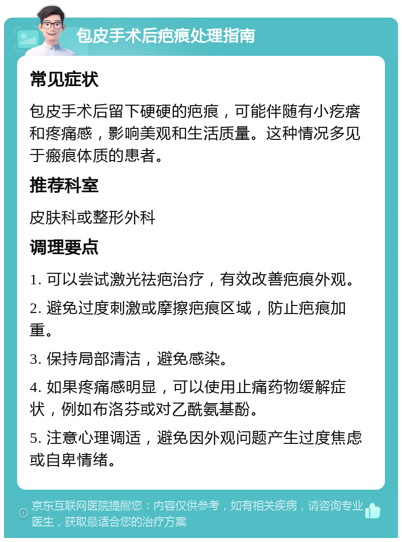 包皮手术后疤痕处理指南 常见症状 包皮手术后留下硬硬的疤痕，可能伴随有小疙瘩和疼痛感，影响美观和生活质量。这种情况多见于瘢痕体质的患者。 推荐科室 皮肤科或整形外科 调理要点 1. 可以尝试激光祛疤治疗，有效改善疤痕外观。 2. 避免过度刺激或摩擦疤痕区域，防止疤痕加重。 3. 保持局部清洁，避免感染。 4. 如果疼痛感明显，可以使用止痛药物缓解症状，例如布洛芬或对乙酰氨基酚。 5. 注意心理调适，避免因外观问题产生过度焦虑或自卑情绪。