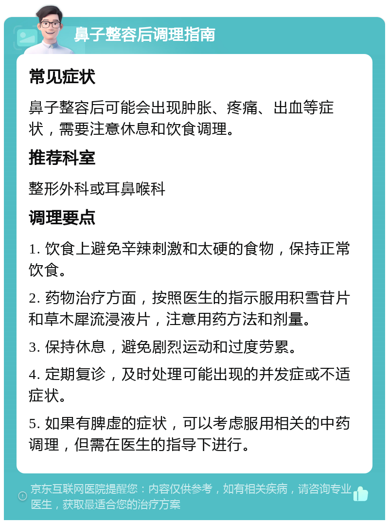 鼻子整容后调理指南 常见症状 鼻子整容后可能会出现肿胀、疼痛、出血等症状，需要注意休息和饮食调理。 推荐科室 整形外科或耳鼻喉科 调理要点 1. 饮食上避免辛辣刺激和太硬的食物，保持正常饮食。 2. 药物治疗方面，按照医生的指示服用积雪苷片和草木犀流浸液片，注意用药方法和剂量。 3. 保持休息，避免剧烈运动和过度劳累。 4. 定期复诊，及时处理可能出现的并发症或不适症状。 5. 如果有脾虚的症状，可以考虑服用相关的中药调理，但需在医生的指导下进行。