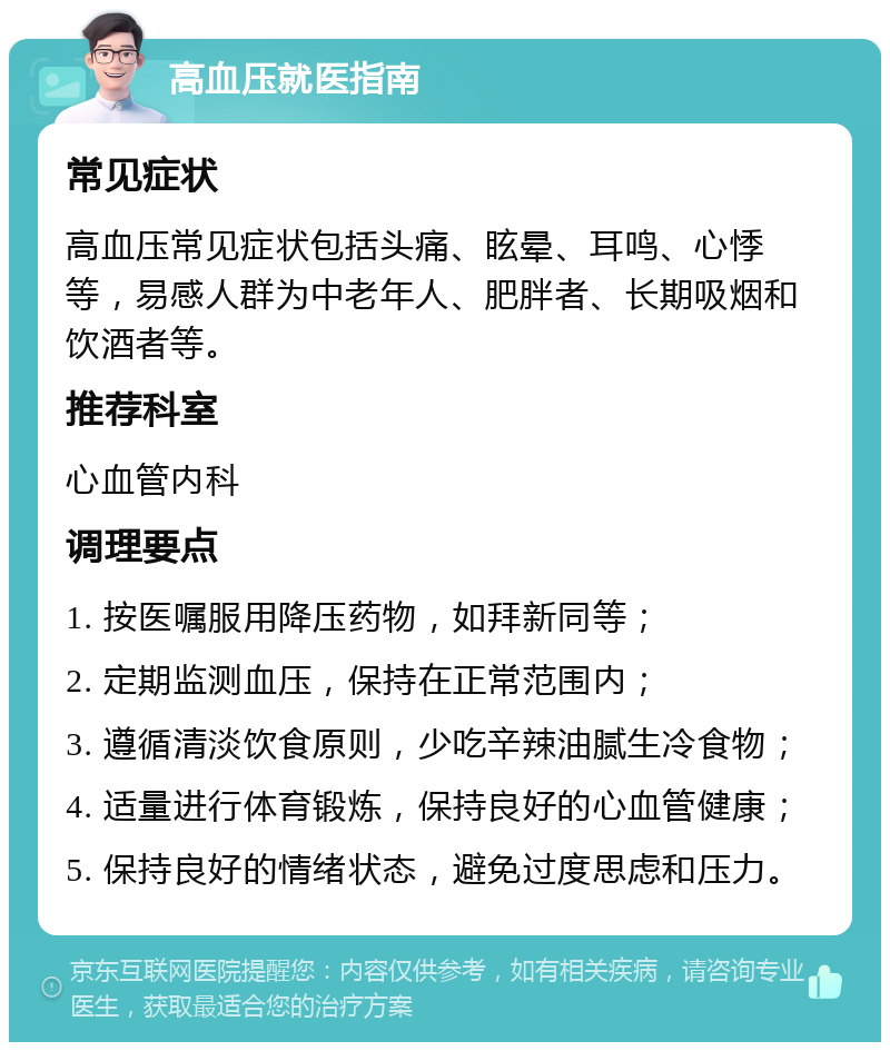 高血压就医指南 常见症状 高血压常见症状包括头痛、眩晕、耳鸣、心悸等，易感人群为中老年人、肥胖者、长期吸烟和饮酒者等。 推荐科室 心血管内科 调理要点 1. 按医嘱服用降压药物，如拜新同等； 2. 定期监测血压，保持在正常范围内； 3. 遵循清淡饮食原则，少吃辛辣油腻生冷食物； 4. 适量进行体育锻炼，保持良好的心血管健康； 5. 保持良好的情绪状态，避免过度思虑和压力。