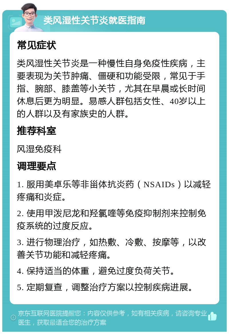 类风湿性关节炎就医指南 常见症状 类风湿性关节炎是一种慢性自身免疫性疾病，主要表现为关节肿痛、僵硬和功能受限，常见于手指、腕部、膝盖等小关节，尤其在早晨或长时间休息后更为明显。易感人群包括女性、40岁以上的人群以及有家族史的人群。 推荐科室 风湿免疫科 调理要点 1. 服用美卓乐等非甾体抗炎药（NSAIDs）以减轻疼痛和炎症。 2. 使用甲泼尼龙和羟氯喹等免疫抑制剂来控制免疫系统的过度反应。 3. 进行物理治疗，如热敷、冷敷、按摩等，以改善关节功能和减轻疼痛。 4. 保持适当的体重，避免过度负荷关节。 5. 定期复查，调整治疗方案以控制疾病进展。