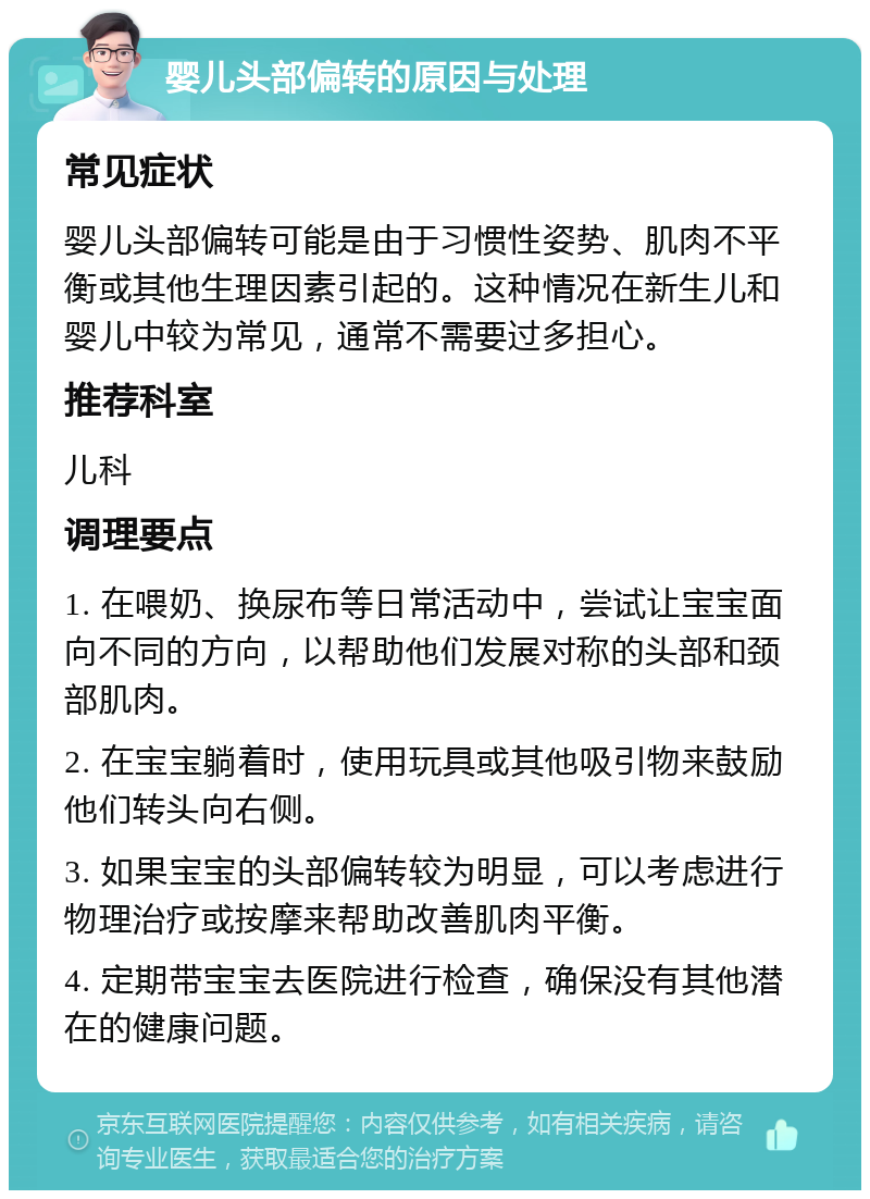 婴儿头部偏转的原因与处理 常见症状 婴儿头部偏转可能是由于习惯性姿势、肌肉不平衡或其他生理因素引起的。这种情况在新生儿和婴儿中较为常见，通常不需要过多担心。 推荐科室 儿科 调理要点 1. 在喂奶、换尿布等日常活动中，尝试让宝宝面向不同的方向，以帮助他们发展对称的头部和颈部肌肉。 2. 在宝宝躺着时，使用玩具或其他吸引物来鼓励他们转头向右侧。 3. 如果宝宝的头部偏转较为明显，可以考虑进行物理治疗或按摩来帮助改善肌肉平衡。 4. 定期带宝宝去医院进行检查，确保没有其他潜在的健康问题。