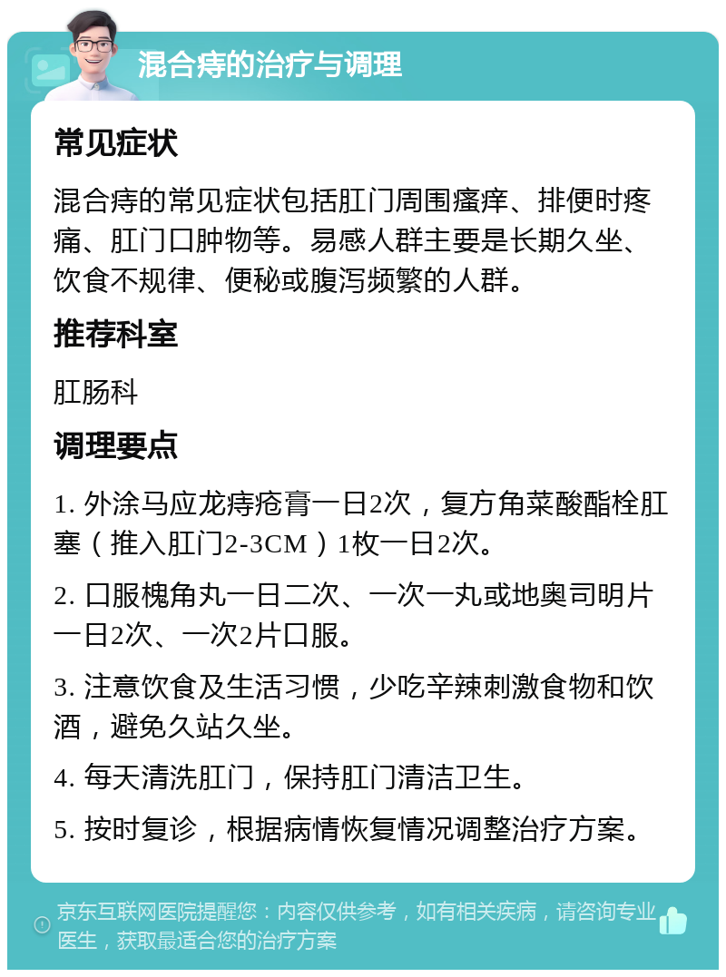 混合痔的治疗与调理 常见症状 混合痔的常见症状包括肛门周围瘙痒、排便时疼痛、肛门口肿物等。易感人群主要是长期久坐、饮食不规律、便秘或腹泻频繁的人群。 推荐科室 肛肠科 调理要点 1. 外涂马应龙痔疮膏一日2次，复方角菜酸酯栓肛塞（推入肛门2-3CM）1枚一日2次。 2. 口服槐角丸一日二次、一次一丸或地奥司明片一日2次、一次2片口服。 3. 注意饮食及生活习惯，少吃辛辣刺激食物和饮酒，避免久站久坐。 4. 每天清洗肛门，保持肛门清洁卫生。 5. 按时复诊，根据病情恢复情况调整治疗方案。