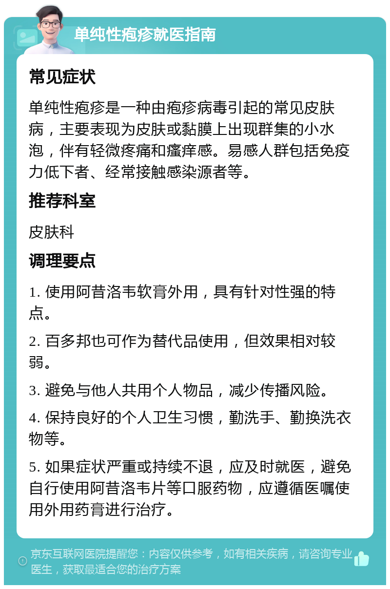 单纯性疱疹就医指南 常见症状 单纯性疱疹是一种由疱疹病毒引起的常见皮肤病，主要表现为皮肤或黏膜上出现群集的小水泡，伴有轻微疼痛和瘙痒感。易感人群包括免疫力低下者、经常接触感染源者等。 推荐科室 皮肤科 调理要点 1. 使用阿昔洛韦软膏外用，具有针对性强的特点。 2. 百多邦也可作为替代品使用，但效果相对较弱。 3. 避免与他人共用个人物品，减少传播风险。 4. 保持良好的个人卫生习惯，勤洗手、勤换洗衣物等。 5. 如果症状严重或持续不退，应及时就医，避免自行使用阿昔洛韦片等口服药物，应遵循医嘱使用外用药膏进行治疗。