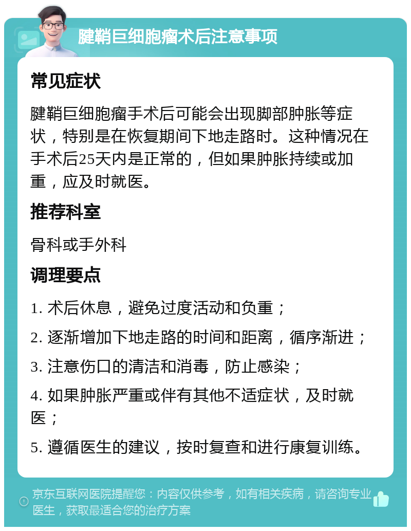 腱鞘巨细胞瘤术后注意事项 常见症状 腱鞘巨细胞瘤手术后可能会出现脚部肿胀等症状，特别是在恢复期间下地走路时。这种情况在手术后25天内是正常的，但如果肿胀持续或加重，应及时就医。 推荐科室 骨科或手外科 调理要点 1. 术后休息，避免过度活动和负重； 2. 逐渐增加下地走路的时间和距离，循序渐进； 3. 注意伤口的清洁和消毒，防止感染； 4. 如果肿胀严重或伴有其他不适症状，及时就医； 5. 遵循医生的建议，按时复查和进行康复训练。