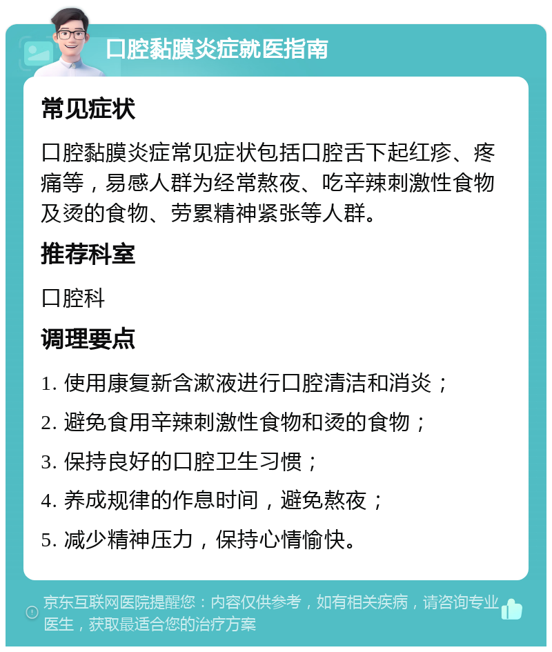 口腔黏膜炎症就医指南 常见症状 口腔黏膜炎症常见症状包括口腔舌下起红疹、疼痛等，易感人群为经常熬夜、吃辛辣刺激性食物及烫的食物、劳累精神紧张等人群。 推荐科室 口腔科 调理要点 1. 使用康复新含漱液进行口腔清洁和消炎； 2. 避免食用辛辣刺激性食物和烫的食物； 3. 保持良好的口腔卫生习惯； 4. 养成规律的作息时间，避免熬夜； 5. 减少精神压力，保持心情愉快。