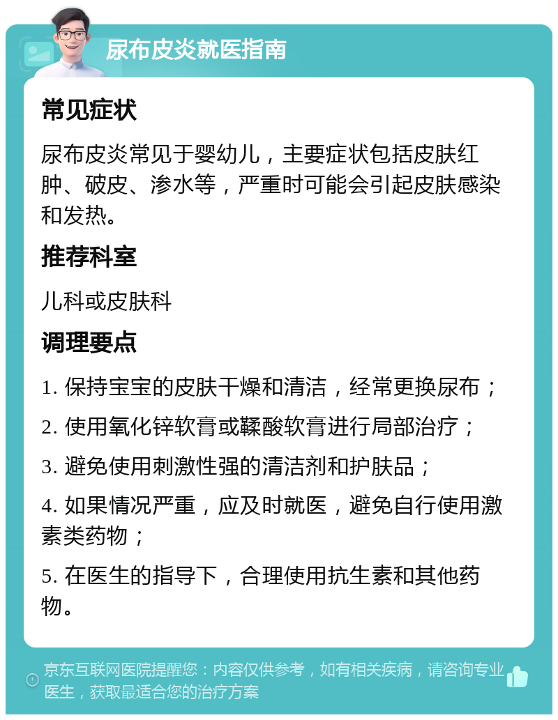 尿布皮炎就医指南 常见症状 尿布皮炎常见于婴幼儿，主要症状包括皮肤红肿、破皮、渗水等，严重时可能会引起皮肤感染和发热。 推荐科室 儿科或皮肤科 调理要点 1. 保持宝宝的皮肤干燥和清洁，经常更换尿布； 2. 使用氧化锌软膏或鞣酸软膏进行局部治疗； 3. 避免使用刺激性强的清洁剂和护肤品； 4. 如果情况严重，应及时就医，避免自行使用激素类药物； 5. 在医生的指导下，合理使用抗生素和其他药物。