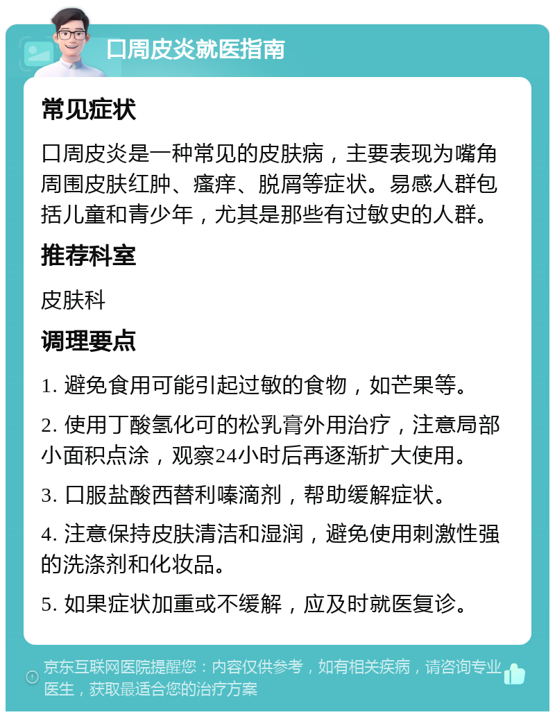 口周皮炎就医指南 常见症状 口周皮炎是一种常见的皮肤病，主要表现为嘴角周围皮肤红肿、瘙痒、脱屑等症状。易感人群包括儿童和青少年，尤其是那些有过敏史的人群。 推荐科室 皮肤科 调理要点 1. 避免食用可能引起过敏的食物，如芒果等。 2. 使用丁酸氢化可的松乳膏外用治疗，注意局部小面积点涂，观察24小时后再逐渐扩大使用。 3. 口服盐酸西替利嗪滴剂，帮助缓解症状。 4. 注意保持皮肤清洁和湿润，避免使用刺激性强的洗涤剂和化妆品。 5. 如果症状加重或不缓解，应及时就医复诊。