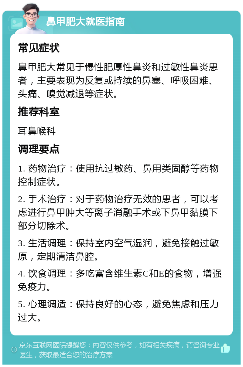 鼻甲肥大就医指南 常见症状 鼻甲肥大常见于慢性肥厚性鼻炎和过敏性鼻炎患者，主要表现为反复或持续的鼻塞、呼吸困难、头痛、嗅觉减退等症状。 推荐科室 耳鼻喉科 调理要点 1. 药物治疗：使用抗过敏药、鼻用类固醇等药物控制症状。 2. 手术治疗：对于药物治疗无效的患者，可以考虑进行鼻甲肿大等离子消融手术或下鼻甲黏膜下部分切除术。 3. 生活调理：保持室内空气湿润，避免接触过敏原，定期清洁鼻腔。 4. 饮食调理：多吃富含维生素C和E的食物，增强免疫力。 5. 心理调适：保持良好的心态，避免焦虑和压力过大。