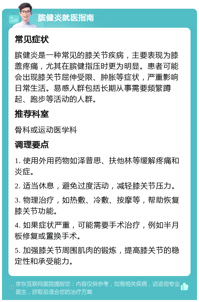 膑健炎就医指南 常见症状 膑健炎是一种常见的膝关节疾病，主要表现为膝盖疼痛，尤其在膑健指压时更为明显。患者可能会出现膝关节屈伸受限、肿胀等症状，严重影响日常生活。易感人群包括长期从事需要频繁蹲起、跑步等活动的人群。 推荐科室 骨科或运动医学科 调理要点 1. 使用外用药物如泽普思、扶他林等缓解疼痛和炎症。 2. 适当休息，避免过度活动，减轻膝关节压力。 3. 物理治疗，如热敷、冷敷、按摩等，帮助恢复膝关节功能。 4. 如果症状严重，可能需要手术治疗，例如半月板修复或置换手术。 5. 加强膝关节周围肌肉的锻炼，提高膝关节的稳定性和承受能力。