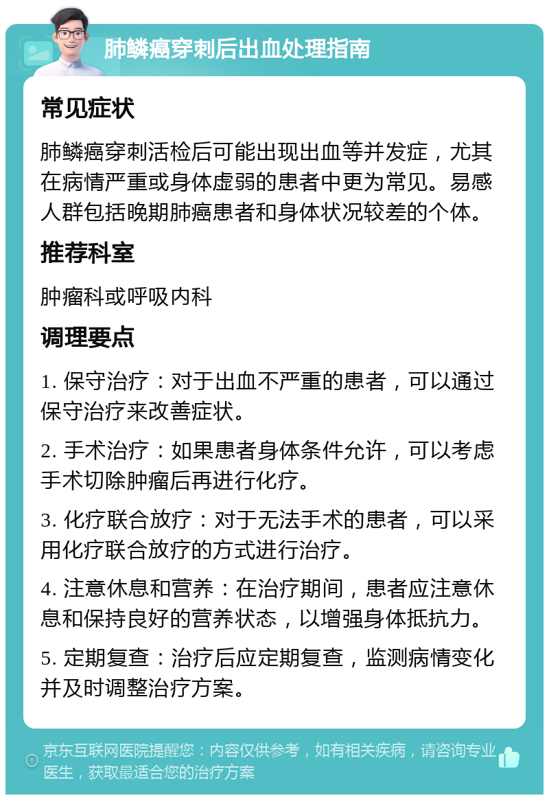 肺鳞癌穿刺后出血处理指南 常见症状 肺鳞癌穿刺活检后可能出现出血等并发症，尤其在病情严重或身体虚弱的患者中更为常见。易感人群包括晚期肺癌患者和身体状况较差的个体。 推荐科室 肿瘤科或呼吸内科 调理要点 1. 保守治疗：对于出血不严重的患者，可以通过保守治疗来改善症状。 2. 手术治疗：如果患者身体条件允许，可以考虑手术切除肿瘤后再进行化疗。 3. 化疗联合放疗：对于无法手术的患者，可以采用化疗联合放疗的方式进行治疗。 4. 注意休息和营养：在治疗期间，患者应注意休息和保持良好的营养状态，以增强身体抵抗力。 5. 定期复查：治疗后应定期复查，监测病情变化并及时调整治疗方案。