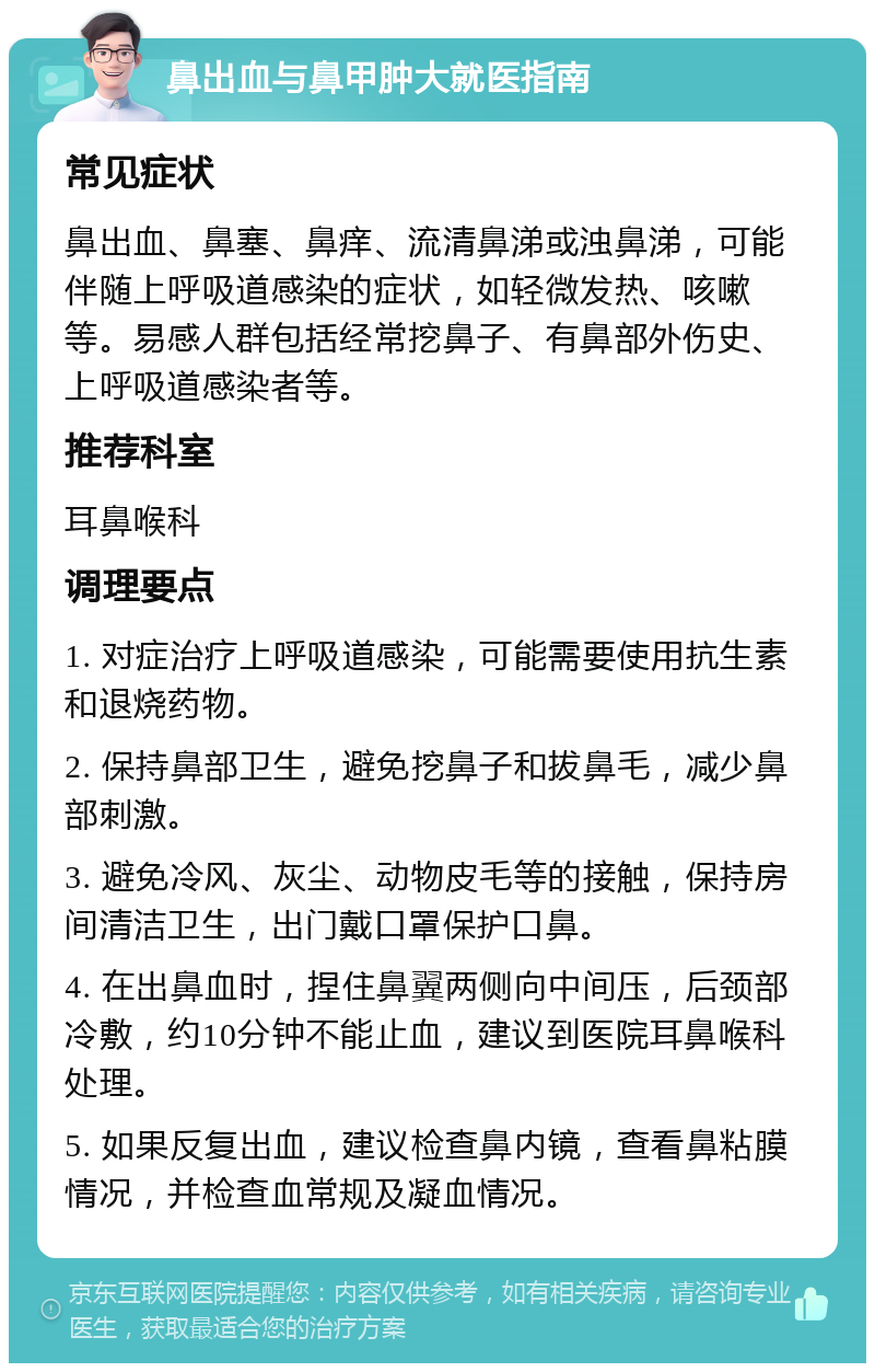 鼻出血与鼻甲肿大就医指南 常见症状 鼻出血、鼻塞、鼻痒、流清鼻涕或浊鼻涕，可能伴随上呼吸道感染的症状，如轻微发热、咳嗽等。易感人群包括经常挖鼻子、有鼻部外伤史、上呼吸道感染者等。 推荐科室 耳鼻喉科 调理要点 1. 对症治疗上呼吸道感染，可能需要使用抗生素和退烧药物。 2. 保持鼻部卫生，避免挖鼻子和拔鼻毛，减少鼻部刺激。 3. 避免冷风、灰尘、动物皮毛等的接触，保持房间清洁卫生，出门戴口罩保护口鼻。 4. 在出鼻血时，捏住鼻翼两侧向中间压，后颈部冷敷，约10分钟不能止血，建议到医院耳鼻喉科处理。 5. 如果反复出血，建议检查鼻内镜，查看鼻粘膜情况，并检查血常规及凝血情况。