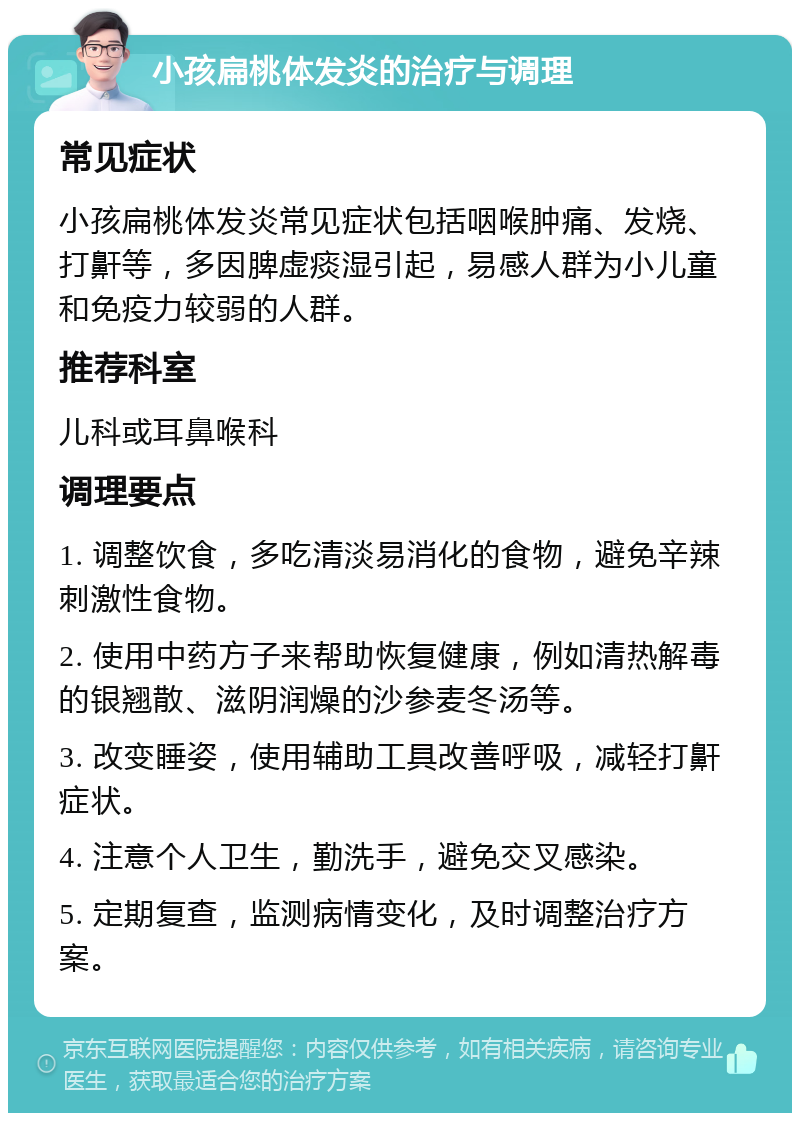 小孩扁桃体发炎的治疗与调理 常见症状 小孩扁桃体发炎常见症状包括咽喉肿痛、发烧、打鼾等，多因脾虚痰湿引起，易感人群为小儿童和免疫力较弱的人群。 推荐科室 儿科或耳鼻喉科 调理要点 1. 调整饮食，多吃清淡易消化的食物，避免辛辣刺激性食物。 2. 使用中药方子来帮助恢复健康，例如清热解毒的银翘散、滋阴润燥的沙参麦冬汤等。 3. 改变睡姿，使用辅助工具改善呼吸，减轻打鼾症状。 4. 注意个人卫生，勤洗手，避免交叉感染。 5. 定期复查，监测病情变化，及时调整治疗方案。