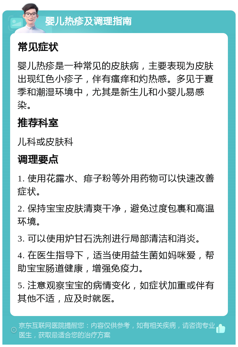 婴儿热疹及调理指南 常见症状 婴儿热疹是一种常见的皮肤病，主要表现为皮肤出现红色小疹子，伴有瘙痒和灼热感。多见于夏季和潮湿环境中，尤其是新生儿和小婴儿易感染。 推荐科室 儿科或皮肤科 调理要点 1. 使用花露水、痱子粉等外用药物可以快速改善症状。 2. 保持宝宝皮肤清爽干净，避免过度包裹和高温环境。 3. 可以使用炉甘石洗剂进行局部清洁和消炎。 4. 在医生指导下，适当使用益生菌如妈咪爱，帮助宝宝肠道健康，增强免疫力。 5. 注意观察宝宝的病情变化，如症状加重或伴有其他不适，应及时就医。