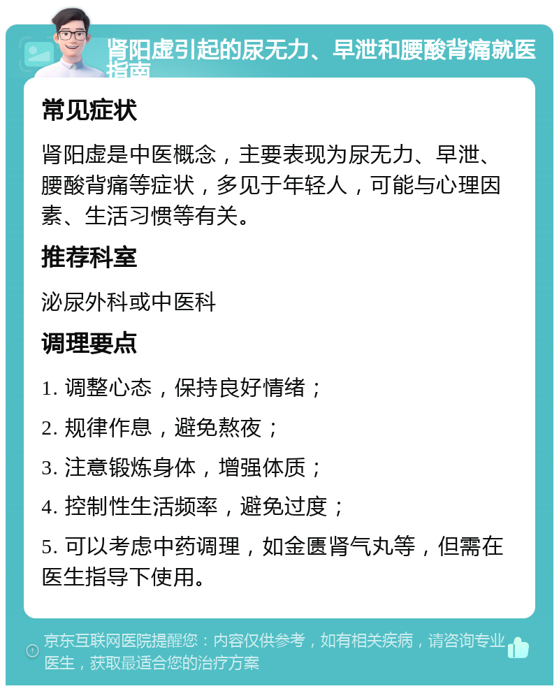 肾阳虚引起的尿无力、早泄和腰酸背痛就医指南 常见症状 肾阳虚是中医概念，主要表现为尿无力、早泄、腰酸背痛等症状，多见于年轻人，可能与心理因素、生活习惯等有关。 推荐科室 泌尿外科或中医科 调理要点 1. 调整心态，保持良好情绪； 2. 规律作息，避免熬夜； 3. 注意锻炼身体，增强体质； 4. 控制性生活频率，避免过度； 5. 可以考虑中药调理，如金匮肾气丸等，但需在医生指导下使用。