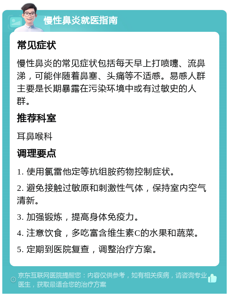 慢性鼻炎就医指南 常见症状 慢性鼻炎的常见症状包括每天早上打喷嚏、流鼻涕，可能伴随着鼻塞、头痛等不适感。易感人群主要是长期暴露在污染环境中或有过敏史的人群。 推荐科室 耳鼻喉科 调理要点 1. 使用氯雷他定等抗组胺药物控制症状。 2. 避免接触过敏原和刺激性气体，保持室内空气清新。 3. 加强锻炼，提高身体免疫力。 4. 注意饮食，多吃富含维生素C的水果和蔬菜。 5. 定期到医院复查，调整治疗方案。