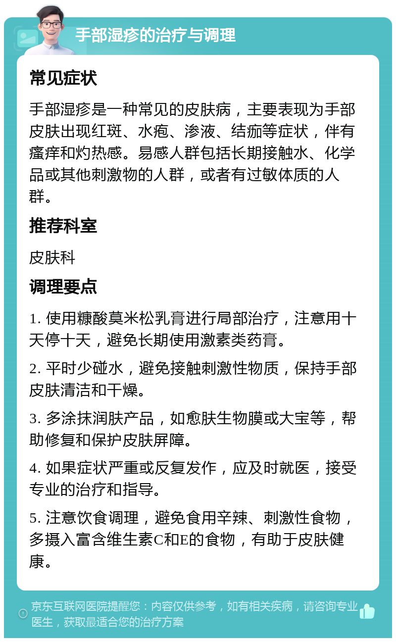 手部湿疹的治疗与调理 常见症状 手部湿疹是一种常见的皮肤病，主要表现为手部皮肤出现红斑、水疱、渗液、结痂等症状，伴有瘙痒和灼热感。易感人群包括长期接触水、化学品或其他刺激物的人群，或者有过敏体质的人群。 推荐科室 皮肤科 调理要点 1. 使用糠酸莫米松乳膏进行局部治疗，注意用十天停十天，避免长期使用激素类药膏。 2. 平时少碰水，避免接触刺激性物质，保持手部皮肤清洁和干燥。 3. 多涂抹润肤产品，如愈肤生物膜或大宝等，帮助修复和保护皮肤屏障。 4. 如果症状严重或反复发作，应及时就医，接受专业的治疗和指导。 5. 注意饮食调理，避免食用辛辣、刺激性食物，多摄入富含维生素C和E的食物，有助于皮肤健康。