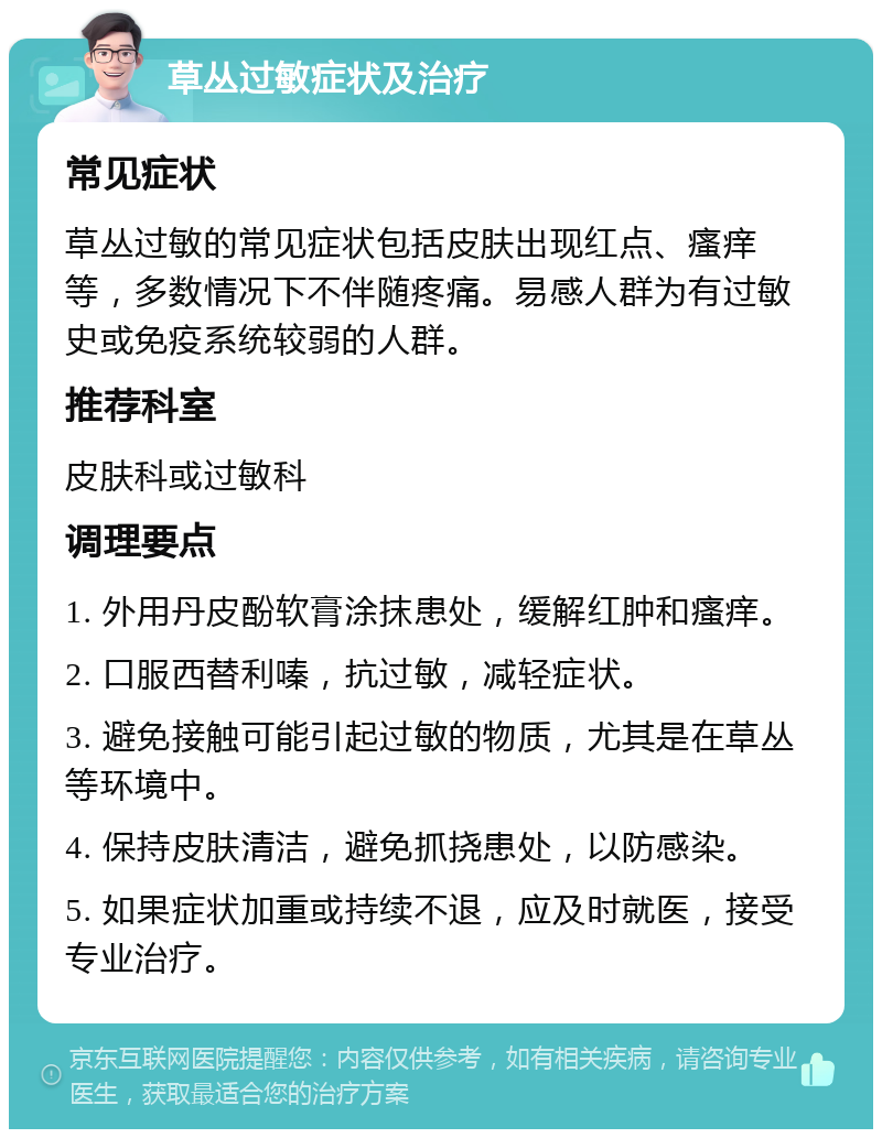 草丛过敏症状及治疗 常见症状 草丛过敏的常见症状包括皮肤出现红点、瘙痒等，多数情况下不伴随疼痛。易感人群为有过敏史或免疫系统较弱的人群。 推荐科室 皮肤科或过敏科 调理要点 1. 外用丹皮酚软膏涂抹患处，缓解红肿和瘙痒。 2. 口服西替利嗪，抗过敏，减轻症状。 3. 避免接触可能引起过敏的物质，尤其是在草丛等环境中。 4. 保持皮肤清洁，避免抓挠患处，以防感染。 5. 如果症状加重或持续不退，应及时就医，接受专业治疗。