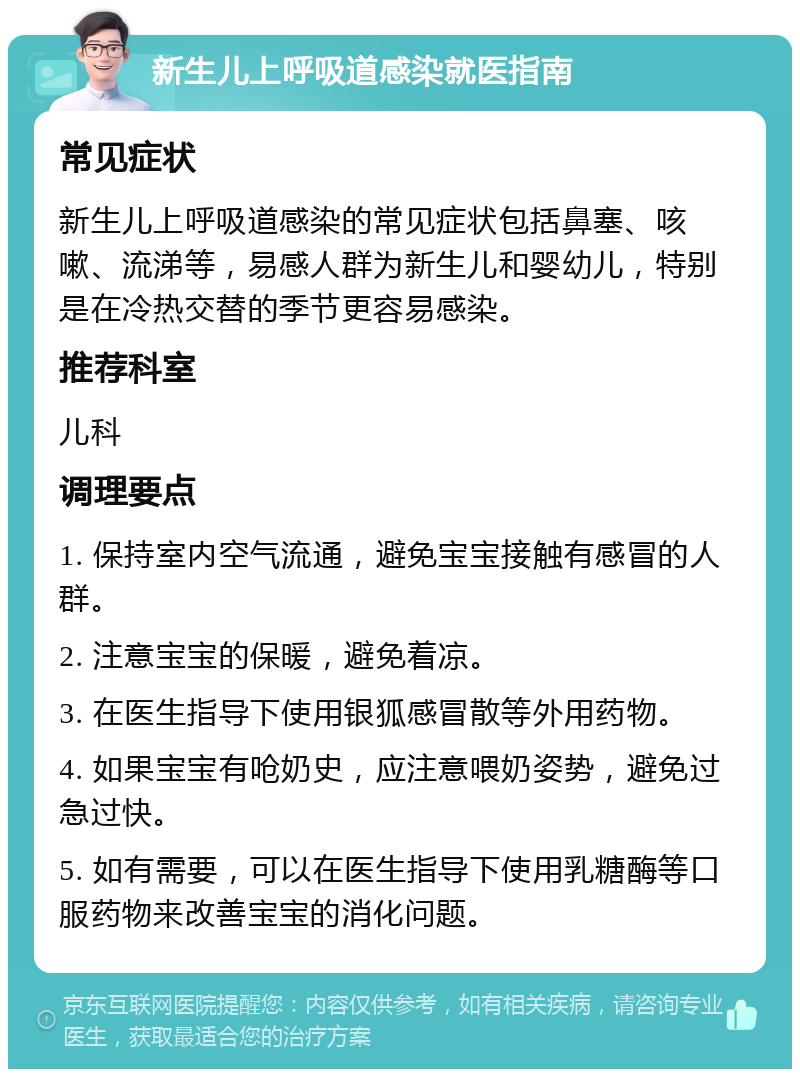 新生儿上呼吸道感染就医指南 常见症状 新生儿上呼吸道感染的常见症状包括鼻塞、咳嗽、流涕等，易感人群为新生儿和婴幼儿，特别是在冷热交替的季节更容易感染。 推荐科室 儿科 调理要点 1. 保持室内空气流通，避免宝宝接触有感冒的人群。 2. 注意宝宝的保暖，避免着凉。 3. 在医生指导下使用银狐感冒散等外用药物。 4. 如果宝宝有呛奶史，应注意喂奶姿势，避免过急过快。 5. 如有需要，可以在医生指导下使用乳糖酶等口服药物来改善宝宝的消化问题。