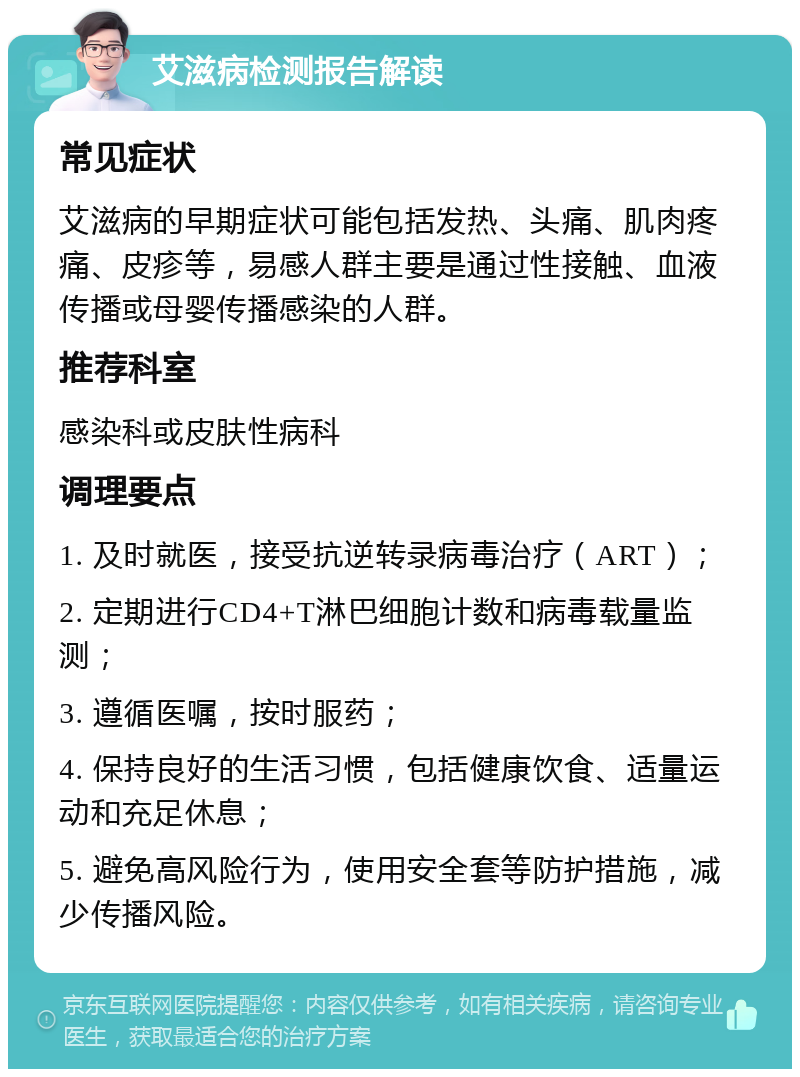 艾滋病检测报告解读 常见症状 艾滋病的早期症状可能包括发热、头痛、肌肉疼痛、皮疹等，易感人群主要是通过性接触、血液传播或母婴传播感染的人群。 推荐科室 感染科或皮肤性病科 调理要点 1. 及时就医，接受抗逆转录病毒治疗（ART）； 2. 定期进行CD4+T淋巴细胞计数和病毒载量监测； 3. 遵循医嘱，按时服药； 4. 保持良好的生活习惯，包括健康饮食、适量运动和充足休息； 5. 避免高风险行为，使用安全套等防护措施，减少传播风险。