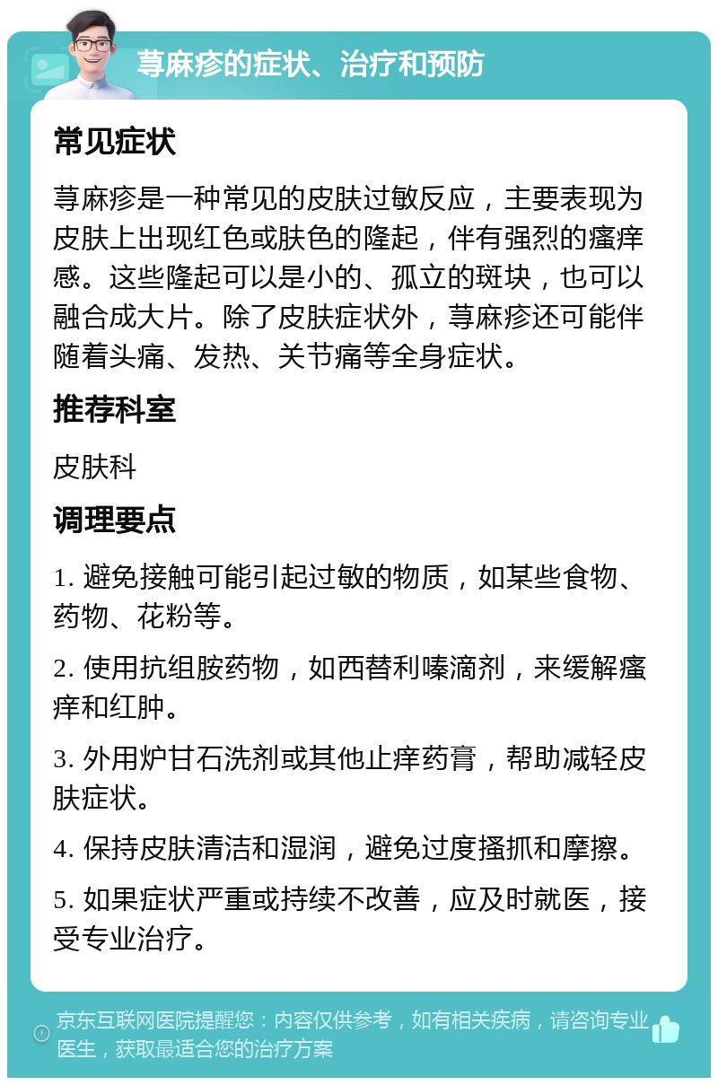 荨麻疹的症状、治疗和预防 常见症状 荨麻疹是一种常见的皮肤过敏反应，主要表现为皮肤上出现红色或肤色的隆起，伴有强烈的瘙痒感。这些隆起可以是小的、孤立的斑块，也可以融合成大片。除了皮肤症状外，荨麻疹还可能伴随着头痛、发热、关节痛等全身症状。 推荐科室 皮肤科 调理要点 1. 避免接触可能引起过敏的物质，如某些食物、药物、花粉等。 2. 使用抗组胺药物，如西替利嗪滴剂，来缓解瘙痒和红肿。 3. 外用炉甘石洗剂或其他止痒药膏，帮助减轻皮肤症状。 4. 保持皮肤清洁和湿润，避免过度搔抓和摩擦。 5. 如果症状严重或持续不改善，应及时就医，接受专业治疗。