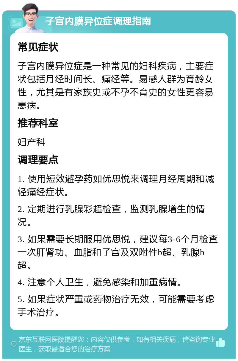 子宫内膜异位症调理指南 常见症状 子宫内膜异位症是一种常见的妇科疾病，主要症状包括月经时间长、痛经等。易感人群为育龄女性，尤其是有家族史或不孕不育史的女性更容易患病。 推荐科室 妇产科 调理要点 1. 使用短效避孕药如优思悦来调理月经周期和减轻痛经症状。 2. 定期进行乳腺彩超检查，监测乳腺增生的情况。 3. 如果需要长期服用优思悦，建议每3-6个月检查一次肝肾功、血脂和子宫及双附件b超、乳腺b超。 4. 注意个人卫生，避免感染和加重病情。 5. 如果症状严重或药物治疗无效，可能需要考虑手术治疗。