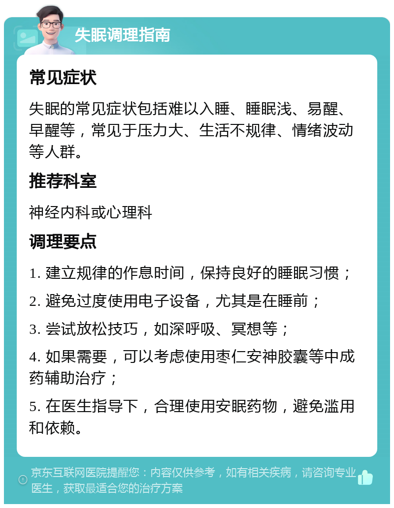 失眠调理指南 常见症状 失眠的常见症状包括难以入睡、睡眠浅、易醒、早醒等，常见于压力大、生活不规律、情绪波动等人群。 推荐科室 神经内科或心理科 调理要点 1. 建立规律的作息时间，保持良好的睡眠习惯； 2. 避免过度使用电子设备，尤其是在睡前； 3. 尝试放松技巧，如深呼吸、冥想等； 4. 如果需要，可以考虑使用枣仁安神胶囊等中成药辅助治疗； 5. 在医生指导下，合理使用安眠药物，避免滥用和依赖。